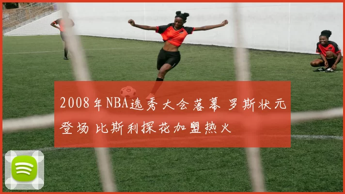 2008年NBA选秀大会落幕 罗斯状元登场 比斯利探花加盟热火