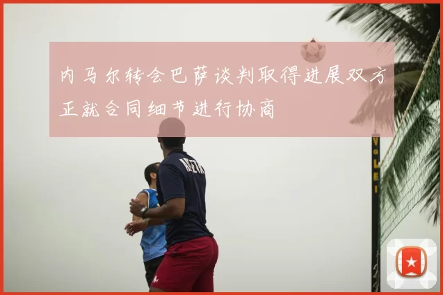内马尔转会巴萨谈判取得进展双方正就合同细节进行协商