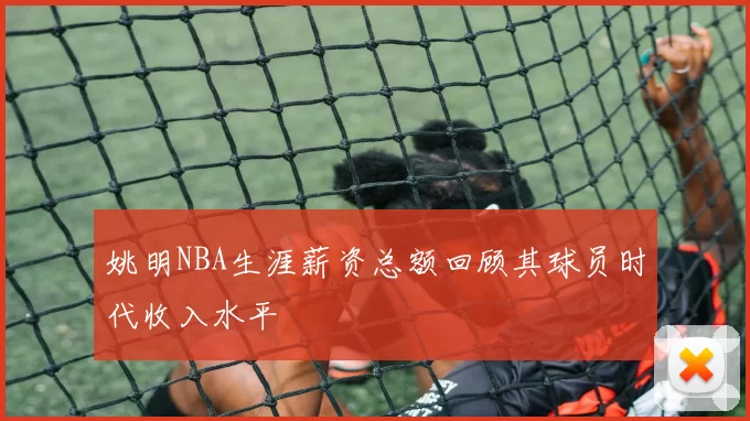 姚明NBA生涯薪资总额回顾其球员时代收入水平