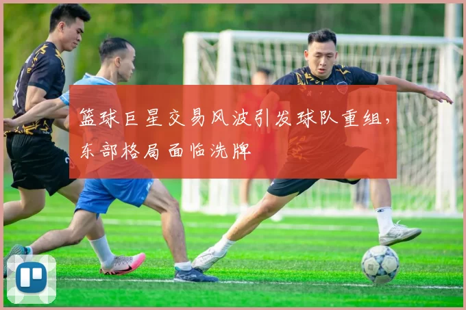 篮球巨星交易风波引发球队重组,东部格局面临洗牌