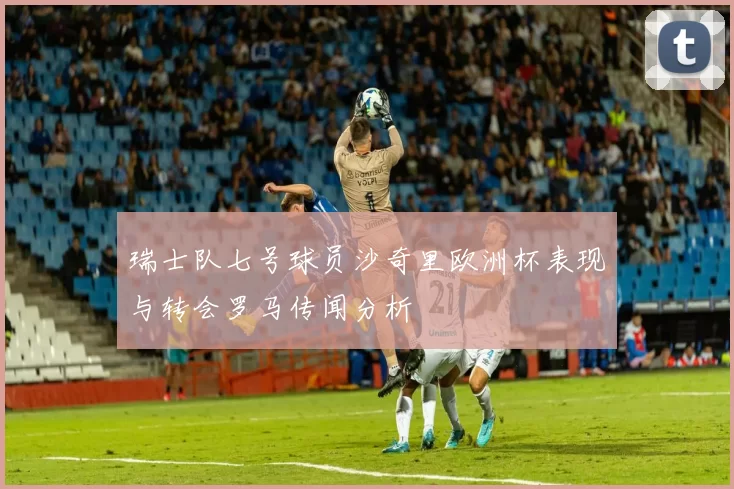 瑞士队七号球员沙奇里欧洲杯表现与转会罗马传闻分析