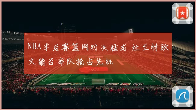 NBA季后赛篮网对决猛龙 杜兰特欧文能否率队抢占先机