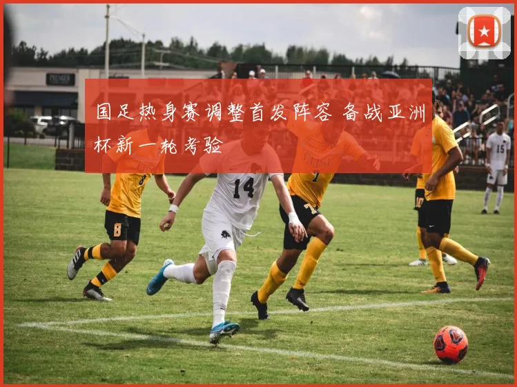 国足热身赛调整首发阵容 备战亚洲杯新一轮考验