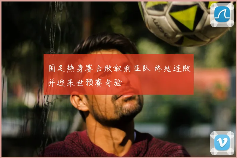 国足热身赛击败叙利亚队 终结连败并迎来世预赛考验