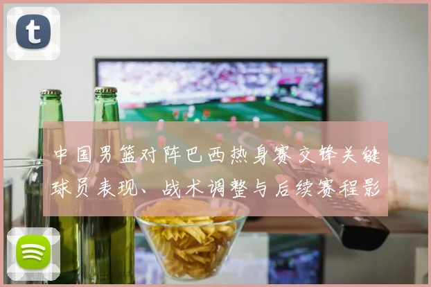 中国男篮对阵巴西热身赛交锋关键球员表现、战术调整与后续赛程影响