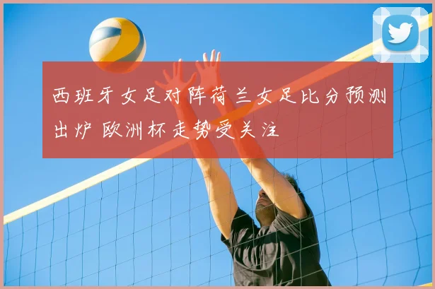 西班牙女足对阵荷兰女足比分预测出炉 欧洲杯走势受关注