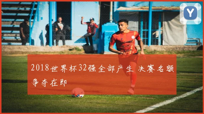 2018世界杯32强全部产生 决赛名额争夺在即
