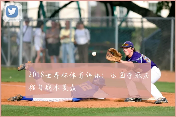 2018世界杯体育评论:法国夺冠历程与战术复盘