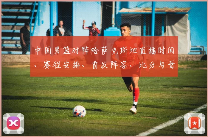 中国男篮对阵哈萨克斯坦直播时间、赛程安排、首发阵容、比分与晋级看点