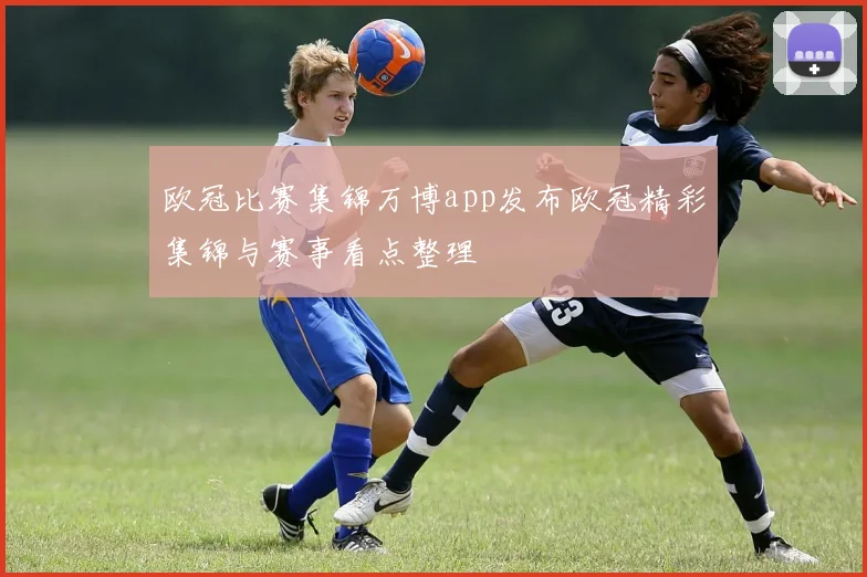 欧冠比赛集锦万博app发布欧冠精彩集锦与赛事看点整理