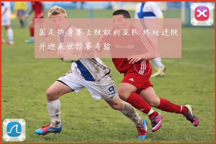 国足热身赛击败叙利亚队 终结连败并迎来世预赛考验