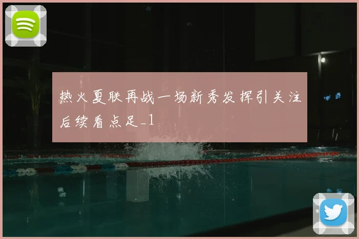 热火夏联再战一场新秀发挥引关注后续看点足_1