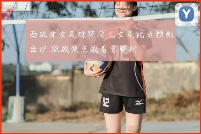西班牙女足对阵荷兰女足比分预测出炉 欧战焦点战看点解析
