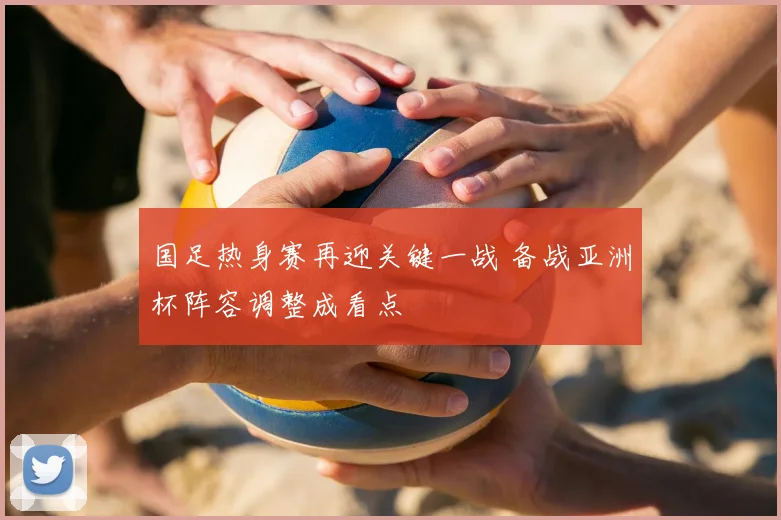 国足热身赛再迎关键一战 备战亚洲杯阵容调整成看点