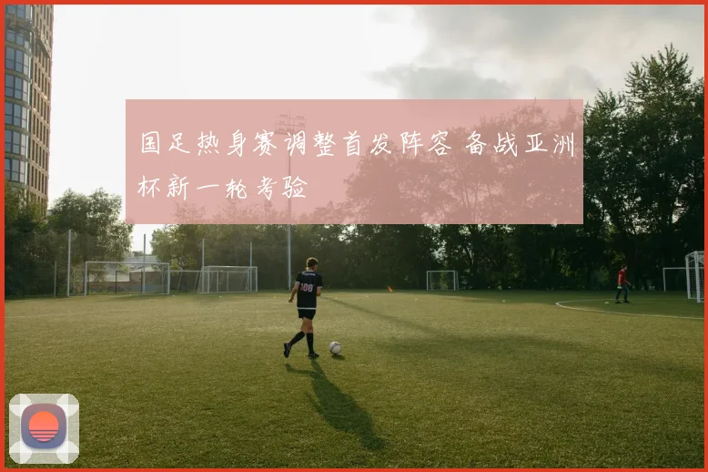 国足热身赛调整首发阵容 备战亚洲杯新一轮考验