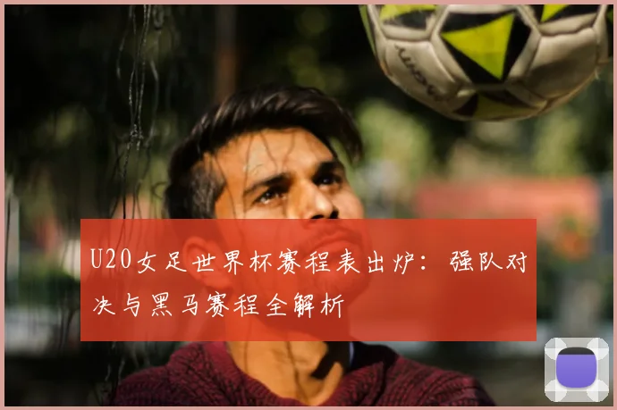 U20女足世界杯赛程表出炉：强队对决与黑马赛程全解析