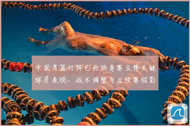 中国男篮对阵巴西热身赛交锋关键球员表现、战术调整与后续赛程影响