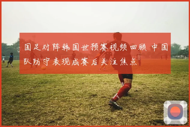 国足对阵韩国世预赛视频回顾 中国队防守表现成赛后关注焦点
