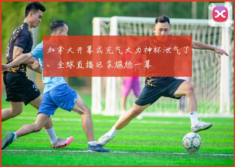 加拿大开幕式充气大力神杯泄气了,全球直播记录尴尬一幕